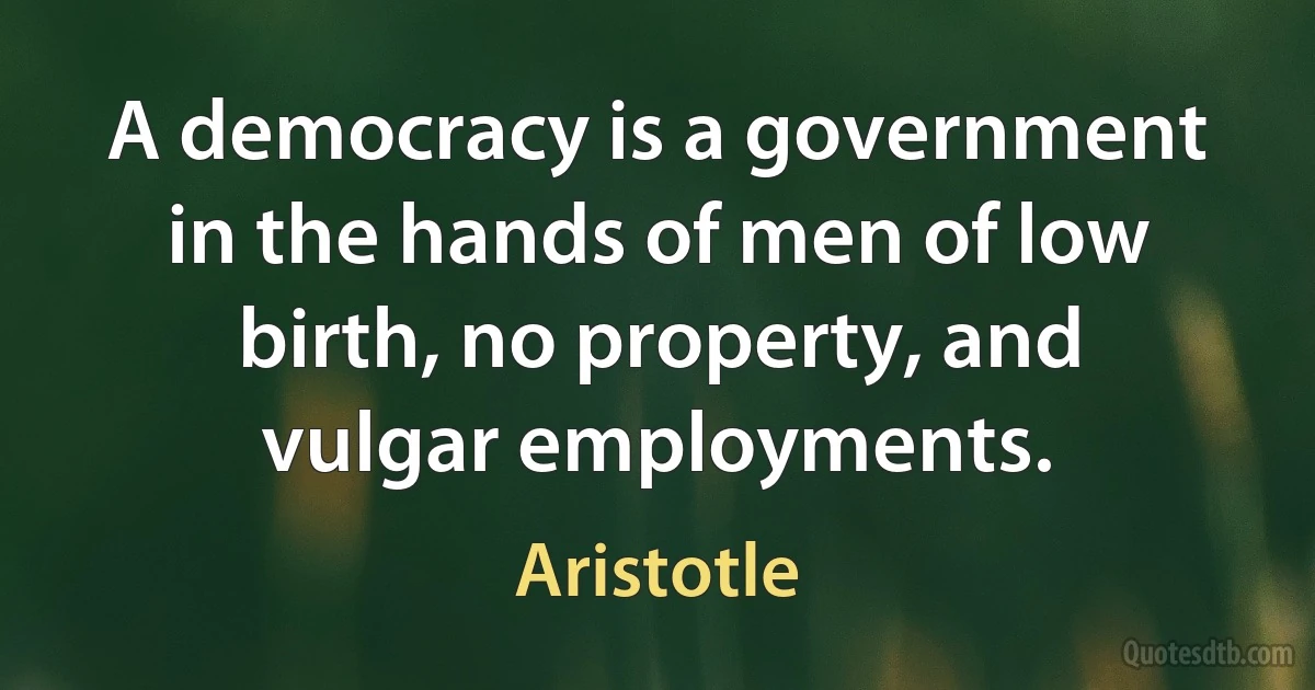 A democracy is a government in the hands of men of low birth, no property, and vulgar employments. (Aristotle)