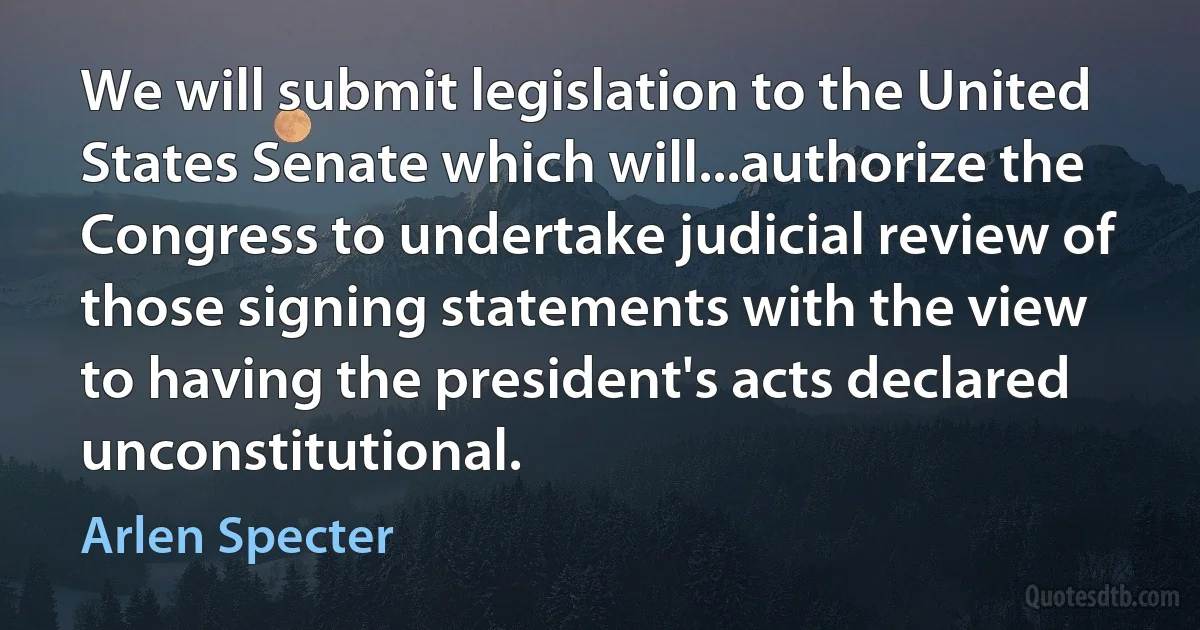 We will submit legislation to the United States Senate which will...authorize the Congress to undertake judicial review of those signing statements with the view to having the president's acts declared unconstitutional. (Arlen Specter)