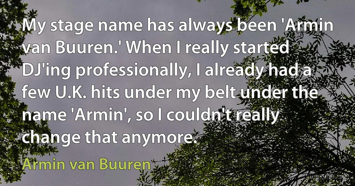 My stage name has always been 'Armin van Buuren.' When I really started DJ'ing professionally, I already had a few U.K. hits under my belt under the name 'Armin', so I couldn't really change that anymore. (Armin van Buuren)