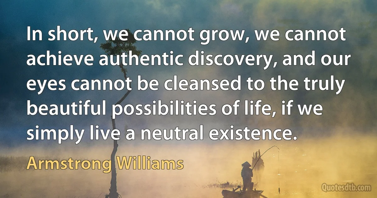 In short, we cannot grow, we cannot achieve authentic discovery, and our eyes cannot be cleansed to the truly beautiful possibilities of life, if we simply live a neutral existence. (Armstrong Williams)