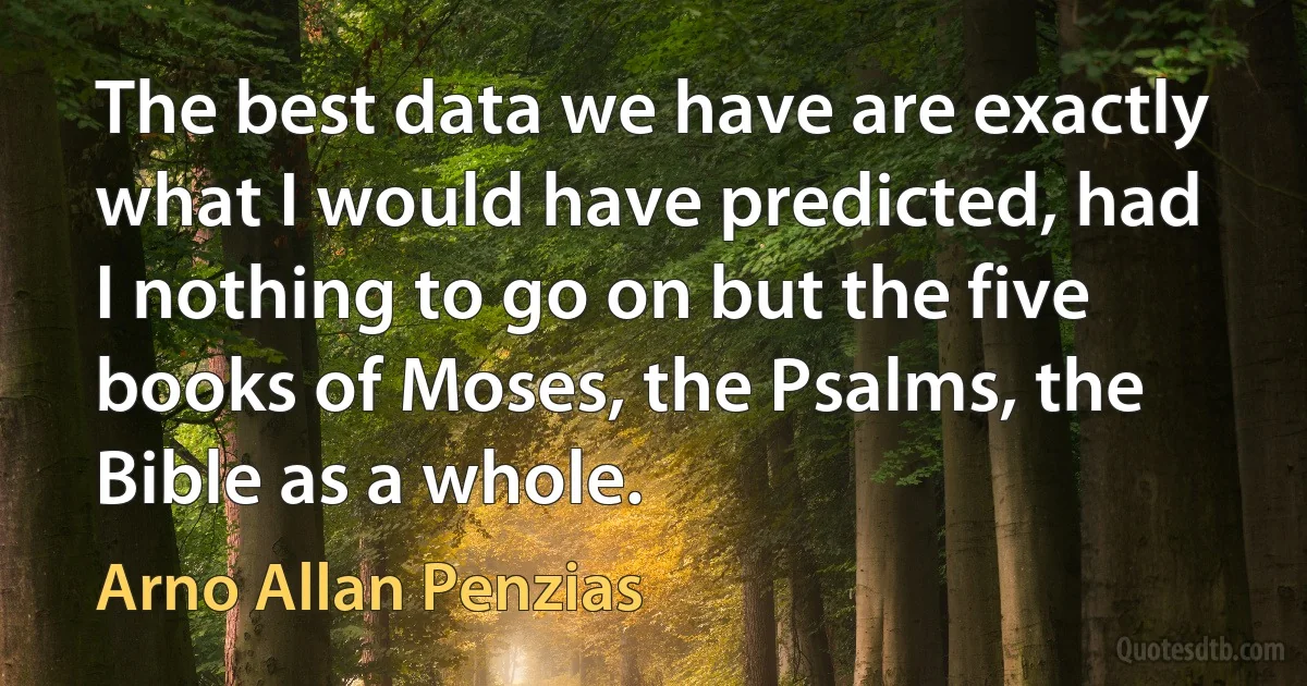 The best data we have are exactly what I would have predicted, had I nothing to go on but the five books of Moses, the Psalms, the Bible as a whole. (Arno Allan Penzias)