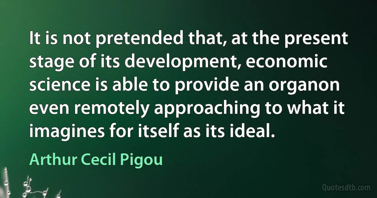 It is not pretended that, at the present stage of its development, economic science is able to provide an organon even remotely approaching to what it imagines for itself as its ideal. (Arthur Cecil Pigou)