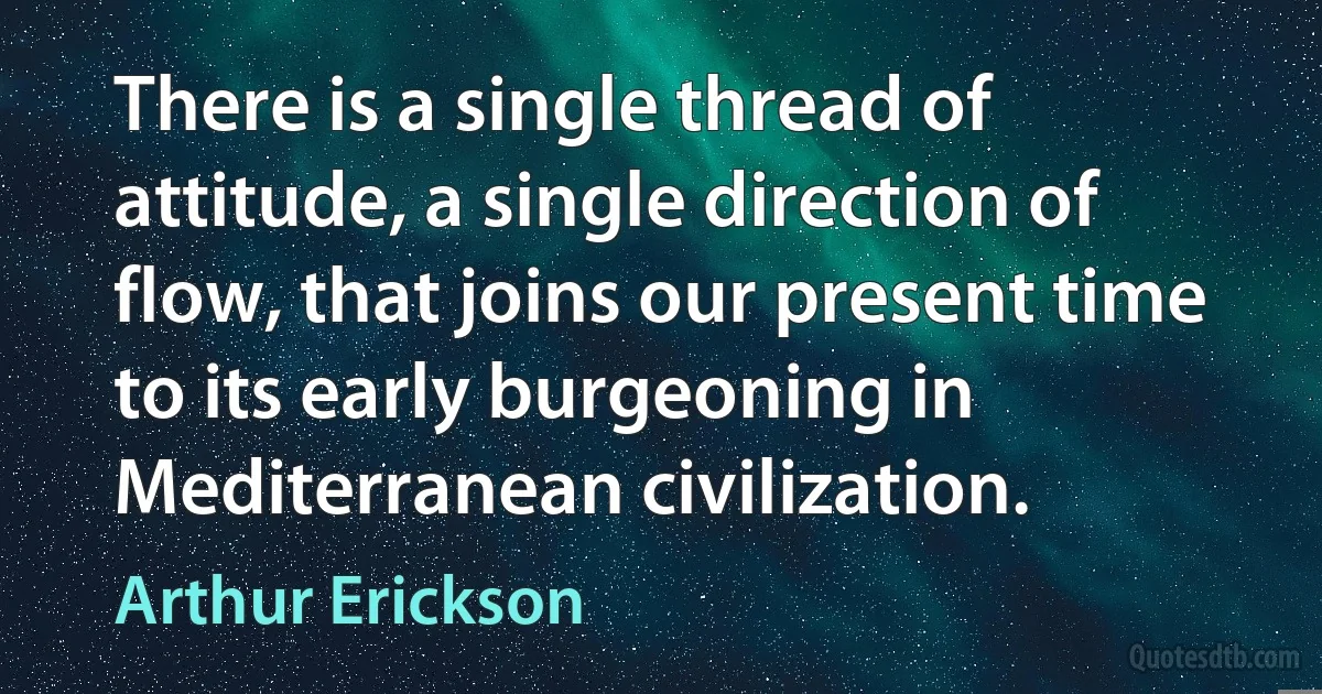 There is a single thread of attitude, a single direction of flow, that joins our present time to its early burgeoning in Mediterranean civilization. (Arthur Erickson)