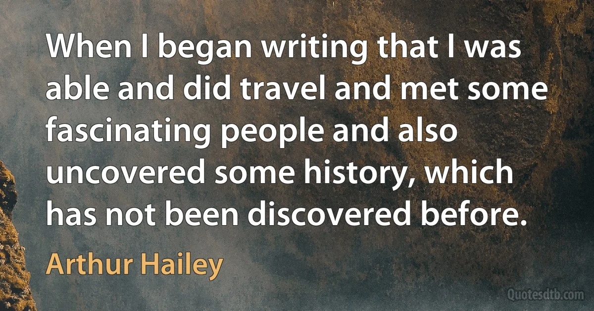 When I began writing that I was able and did travel and met some fascinating people and also uncovered some history, which has not been discovered before. (Arthur Hailey)