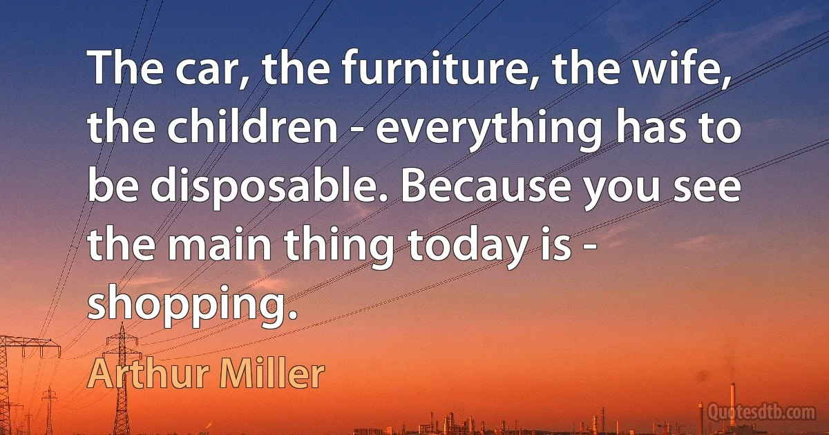 The car, the furniture, the wife, the children - everything has to be disposable. Because you see the main thing today is - shopping. (Arthur Miller)