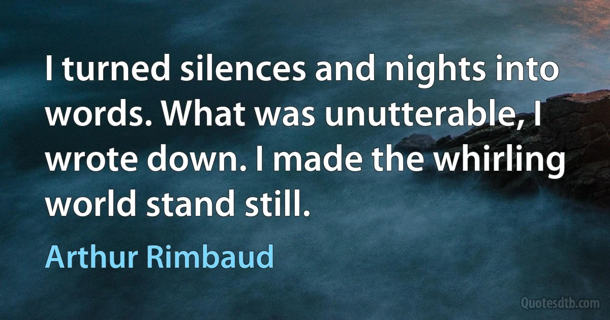 I turned silences and nights into words. What was unutterable, I wrote down. I made the whirling world stand still. (Arthur Rimbaud)