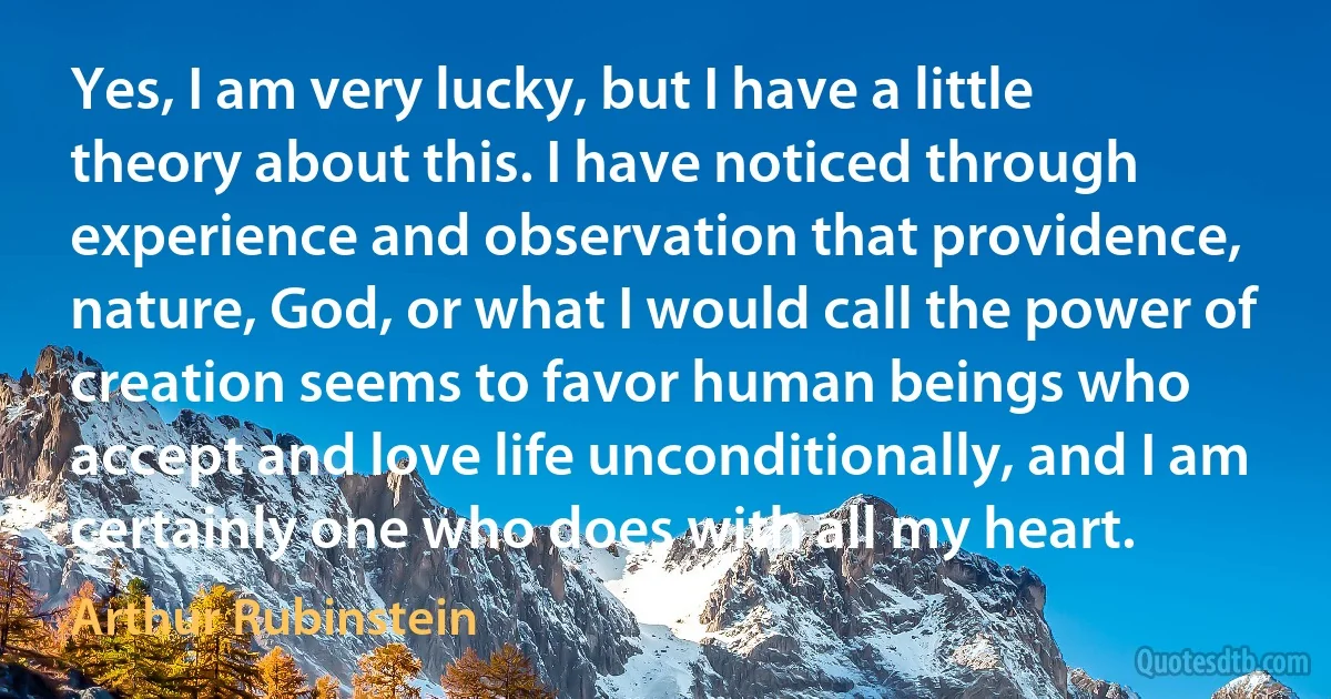 Yes, I am very lucky, but I have a little theory about this. I have noticed through experience and observation that providence, nature, God, or what I would call the power of creation seems to favor human beings who accept and love life unconditionally, and I am certainly one who does with all my heart. (Arthur Rubinstein)