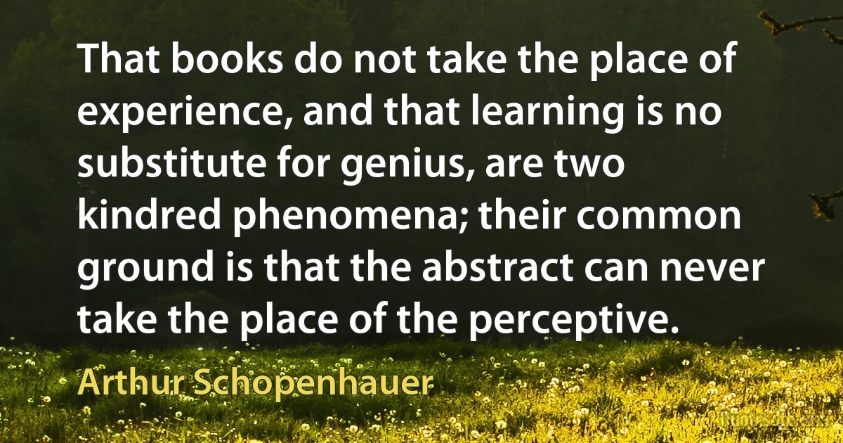 That books do not take the place of experience, and that learning is no substitute for genius, are two kindred phenomena; their common ground is that the abstract can never take the place of the perceptive. (Arthur Schopenhauer)