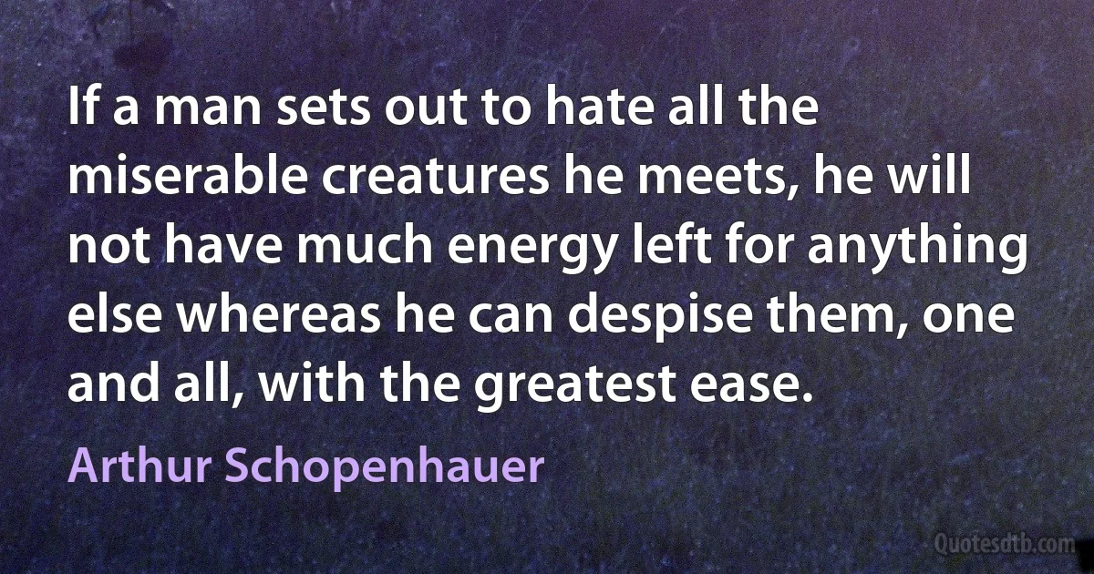 If a man sets out to hate all the miserable creatures he meets, he will not have much energy left for anything else whereas he can despise them, one and all, with the greatest ease. (Arthur Schopenhauer)