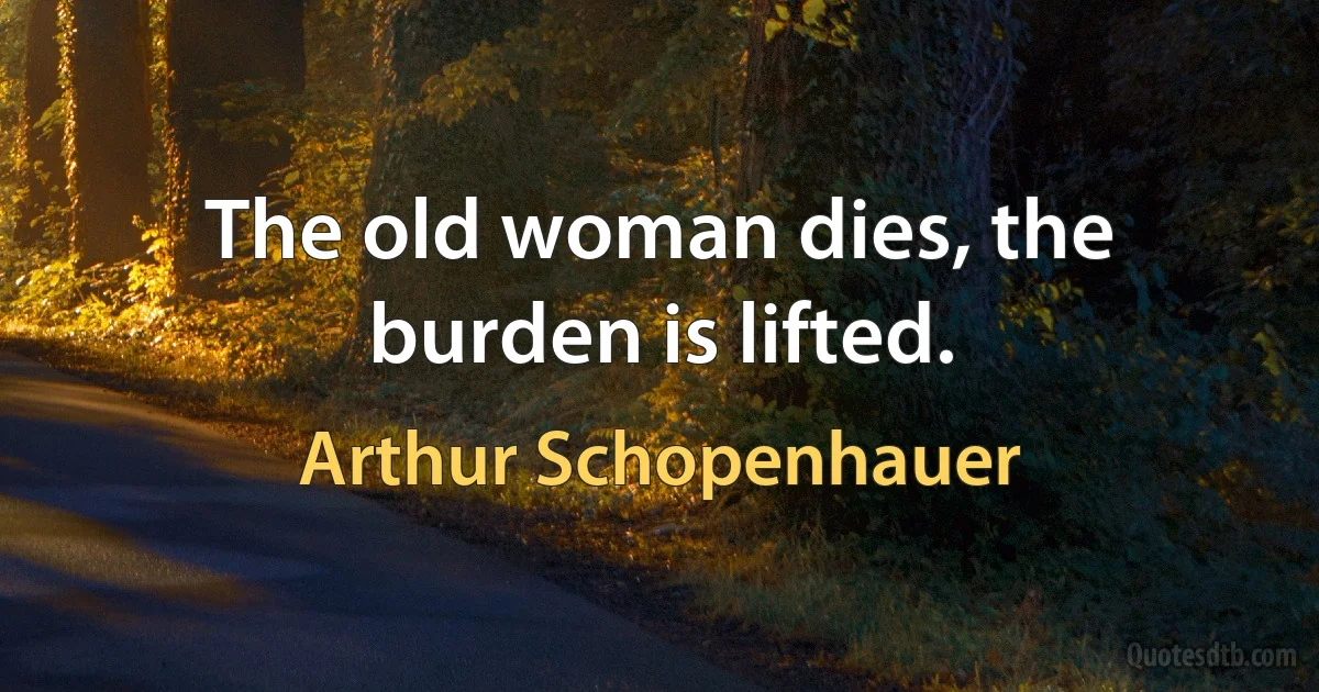 The old woman dies, the burden is lifted. (Arthur Schopenhauer)