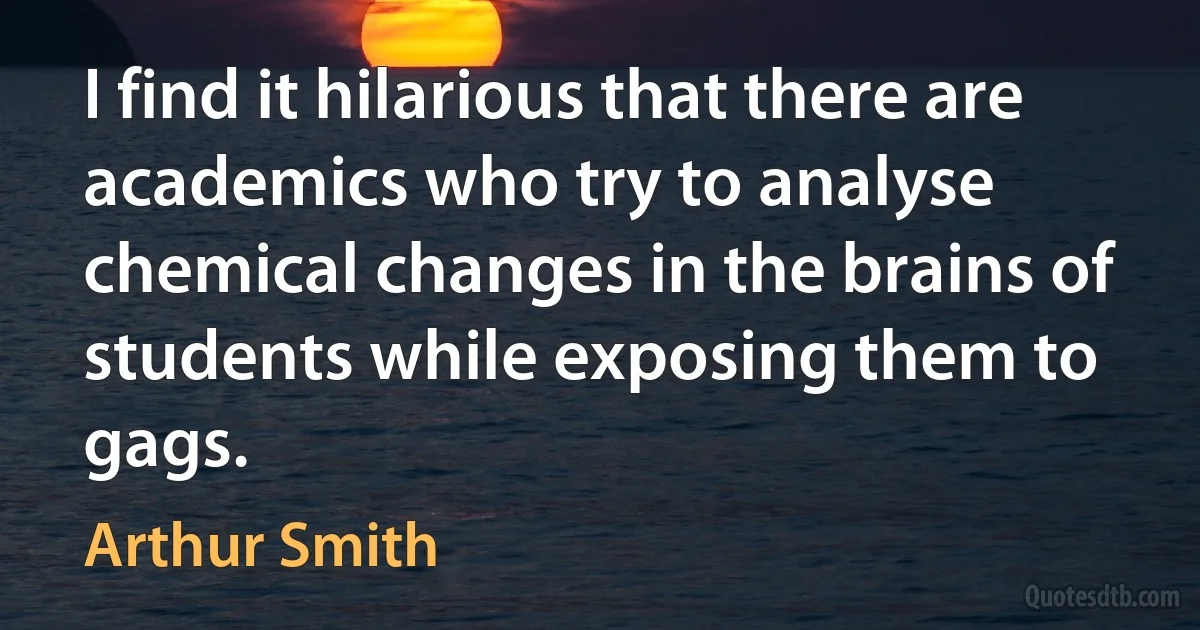 I find it hilarious that there are academics who try to analyse chemical changes in the brains of students while exposing them to gags. (Arthur Smith)