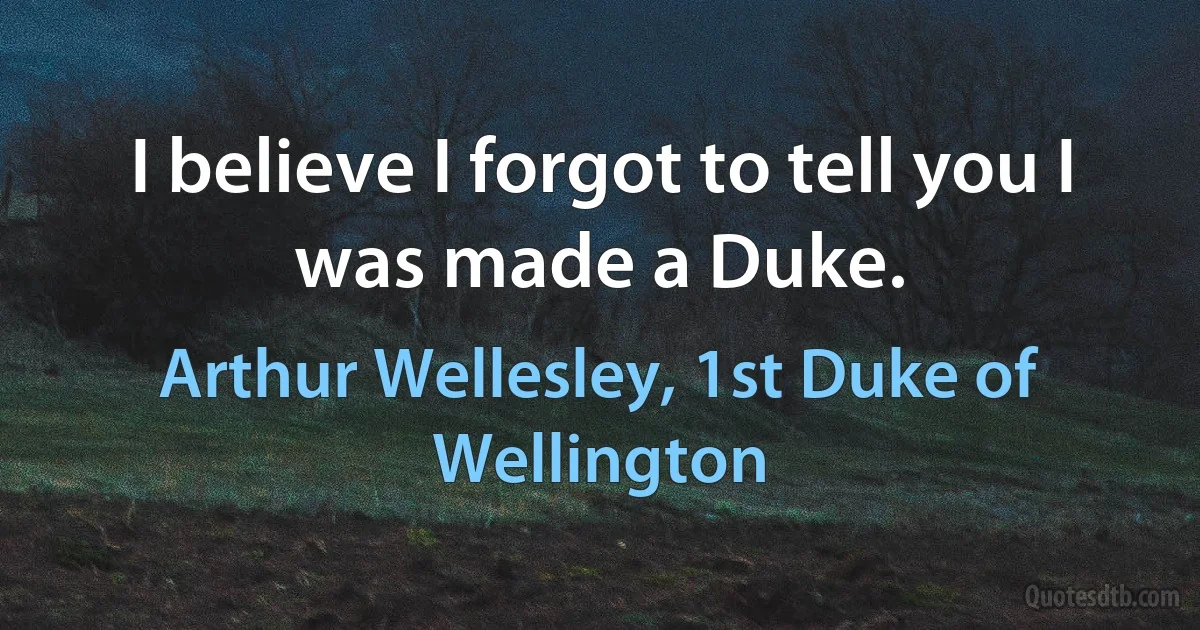 I believe I forgot to tell you I was made a Duke. (Arthur Wellesley, 1st Duke of Wellington)