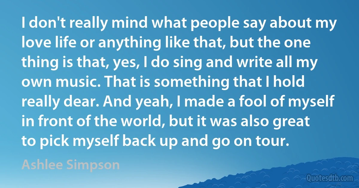 I don't really mind what people say about my love life or anything like that, but the one thing is that, yes, I do sing and write all my own music. That is something that I hold really dear. And yeah, I made a fool of myself in front of the world, but it was also great to pick myself back up and go on tour. (Ashlee Simpson)