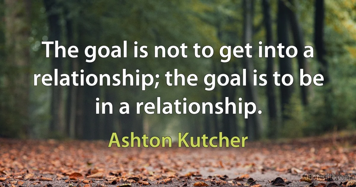 The goal is not to get into a relationship; the goal is to be in a relationship. (Ashton Kutcher)