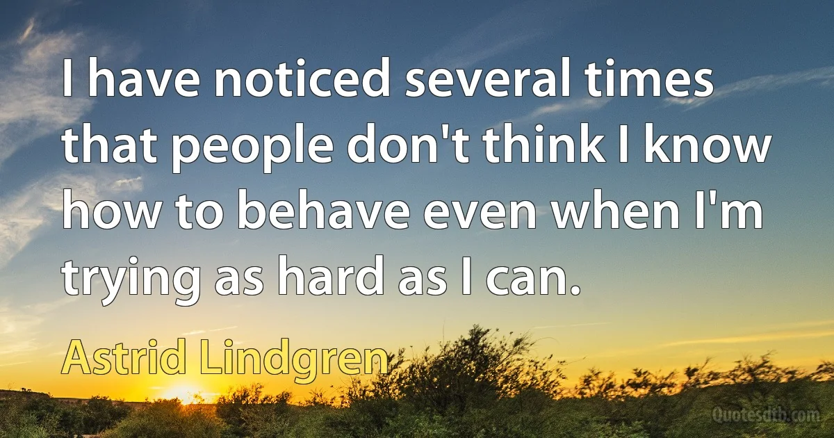 I have noticed several times that people don't think I know how to behave even when I'm trying as hard as I can. (Astrid Lindgren)