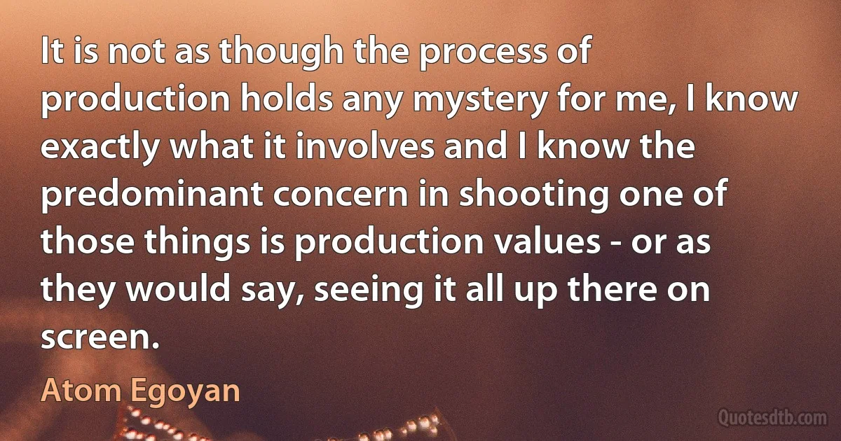 It is not as though the process of production holds any mystery for me, I know exactly what it involves and I know the predominant concern in shooting one of those things is production values - or as they would say, seeing it all up there on screen. (Atom Egoyan)