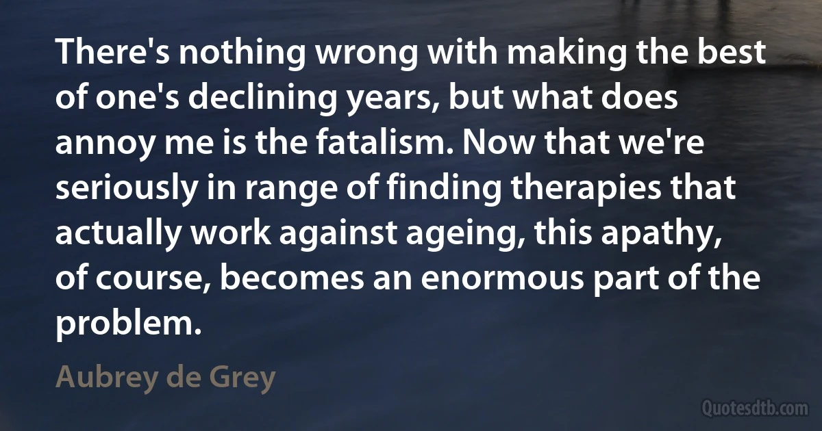 There's nothing wrong with making the best of one's declining years, but what does annoy me is the fatalism. Now that we're seriously in range of finding therapies that actually work against ageing, this apathy, of course, becomes an enormous part of the problem. (Aubrey de Grey)