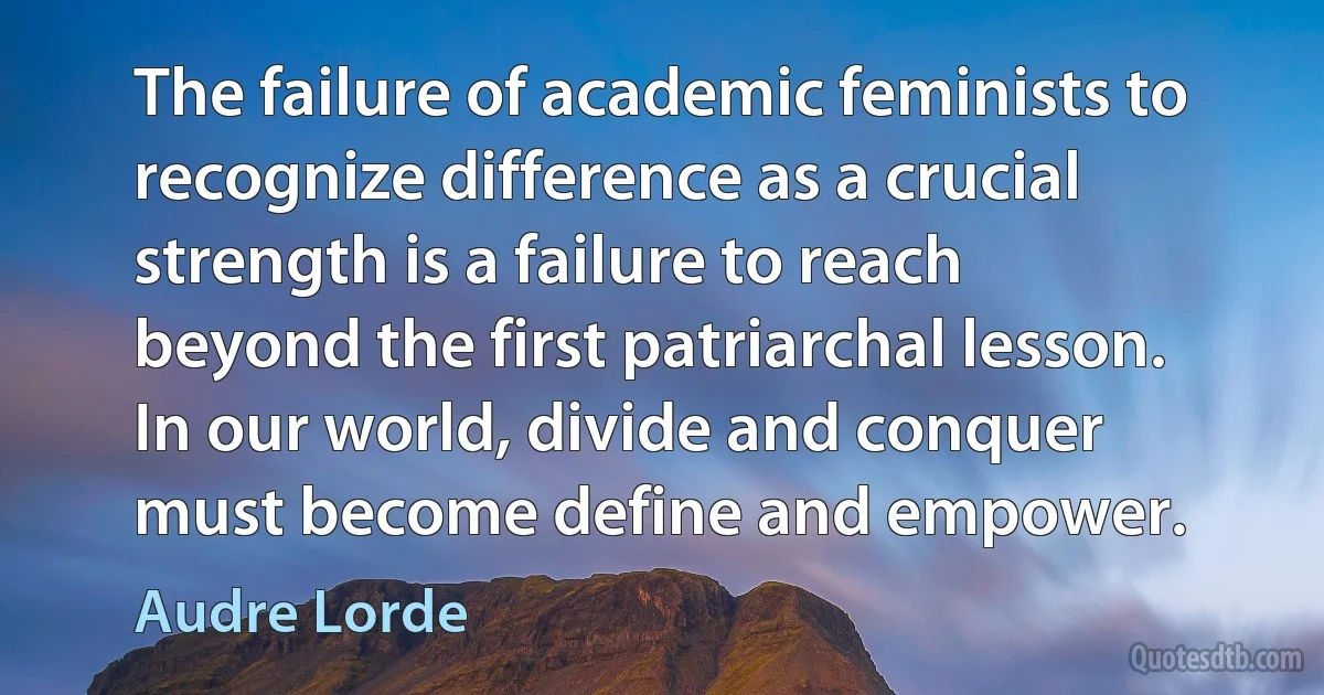 The failure of academic feminists to recognize difference as a crucial strength is a failure to reach beyond the first patriarchal lesson. In our world, divide and conquer must become define and empower. (Audre Lorde)