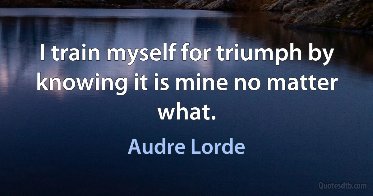 I train myself for triumph by knowing it is mine no matter what. (Audre Lorde)