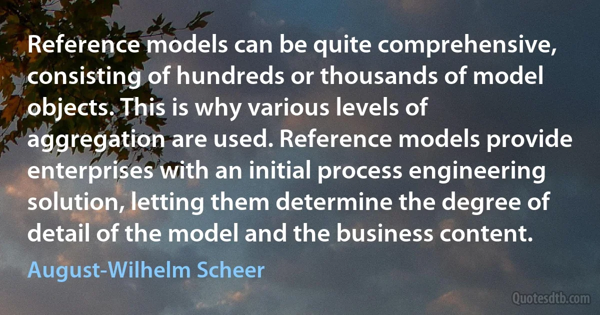 Reference models can be quite comprehensive, consisting of hundreds or thousands of model objects. This is why various levels of aggregation are used. Reference models provide enterprises with an initial process engineering solution, letting them determine the degree of detail of the model and the business content. (August-Wilhelm Scheer)