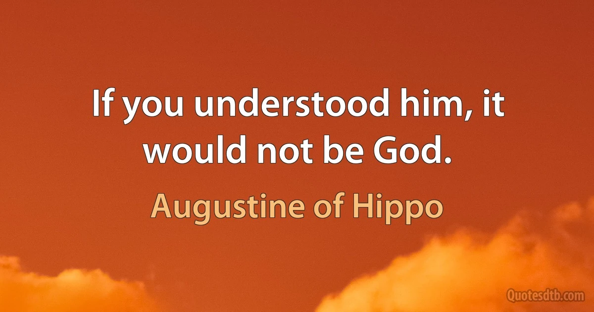 If you understood him, it would not be God. (Augustine of Hippo)