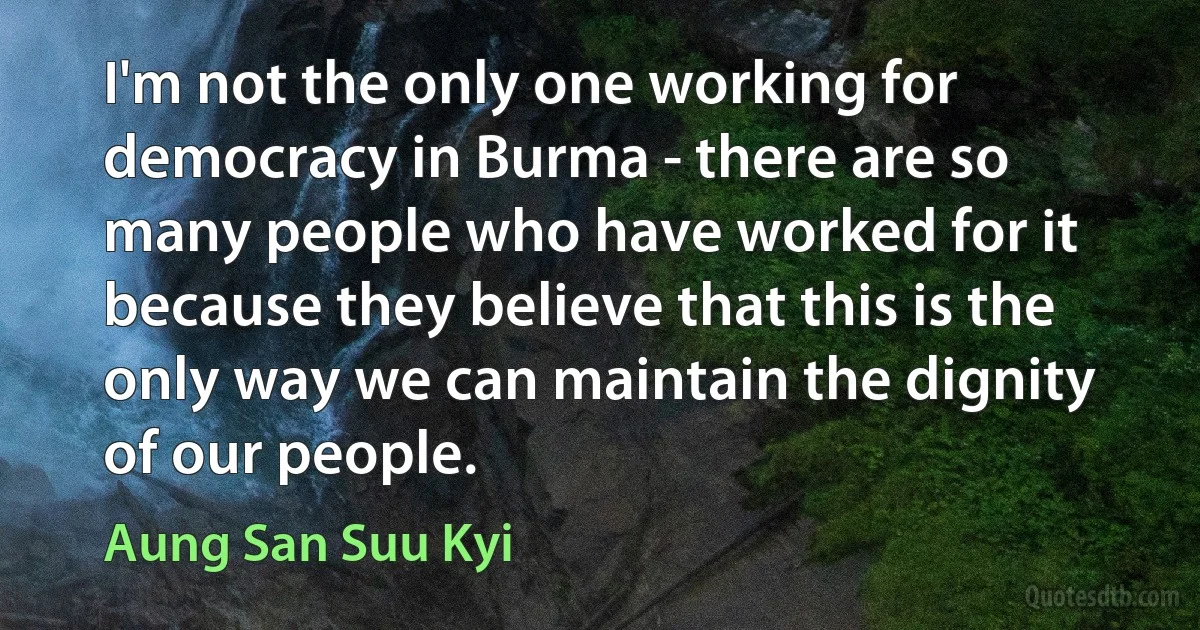 I'm not the only one working for democracy in Burma - there are so many people who have worked for it because they believe that this is the only way we can maintain the dignity of our people. (Aung San Suu Kyi)