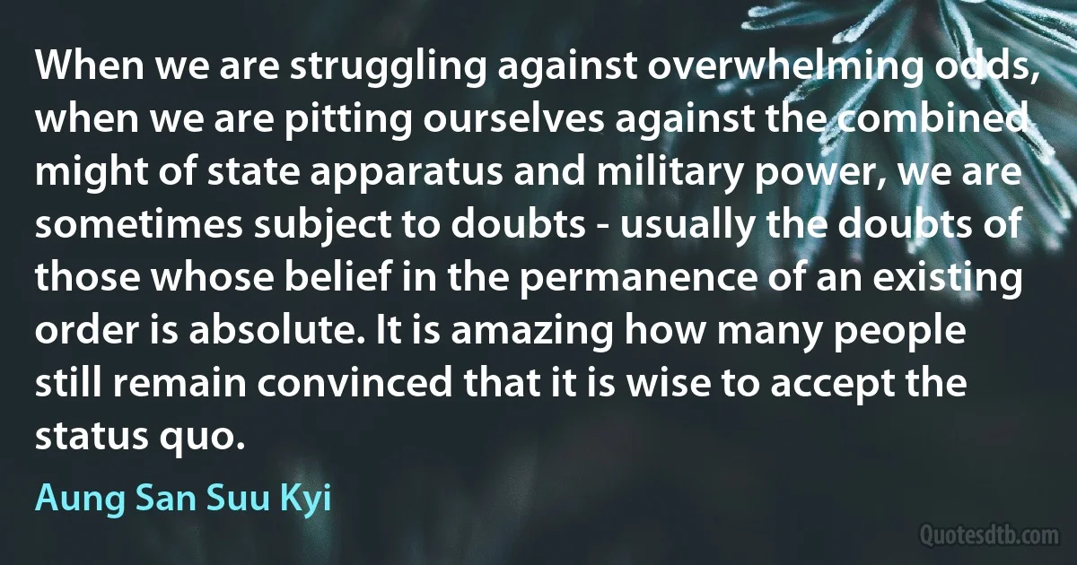 When we are struggling against overwhelming odds, when we are pitting ourselves against the combined might of state apparatus and military power, we are sometimes subject to doubts - usually the doubts of those whose belief in the permanence of an existing order is absolute. It is amazing how many people still remain convinced that it is wise to accept the status quo. (Aung San Suu Kyi)