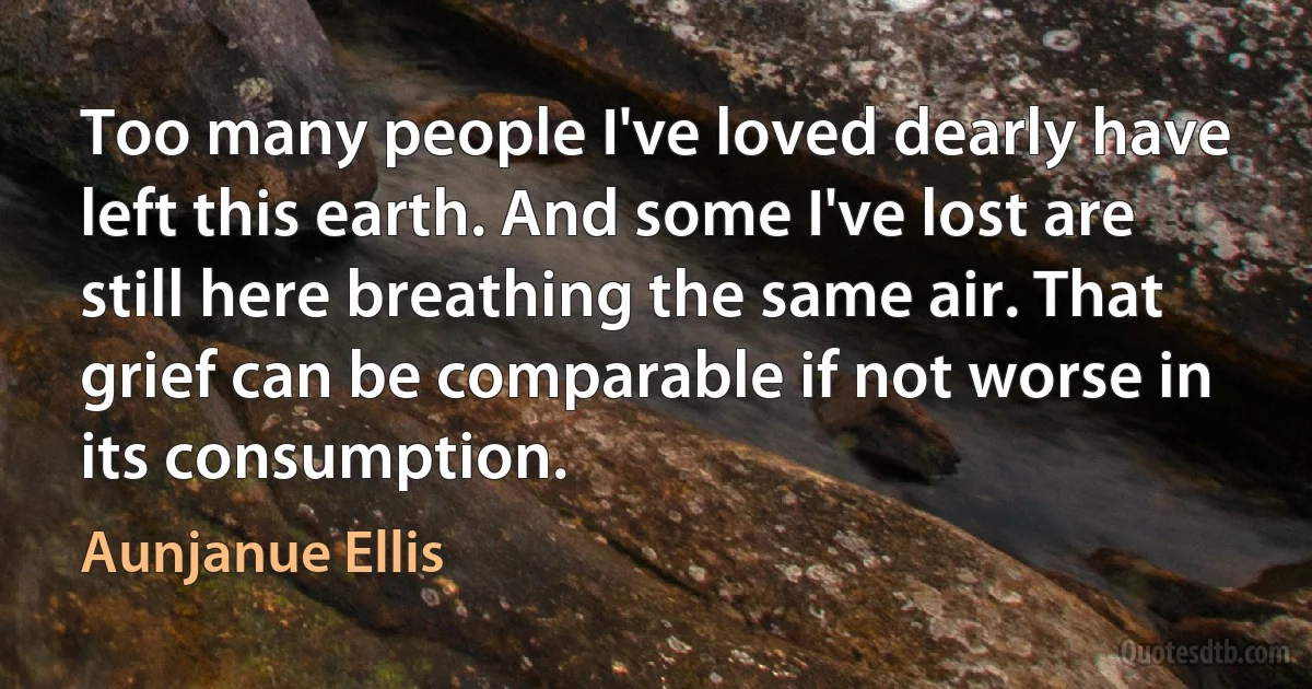 Too many people I've loved dearly have left this earth. And some I've lost are still here breathing the same air. That grief can be comparable if not worse in its consumption. (Aunjanue Ellis)