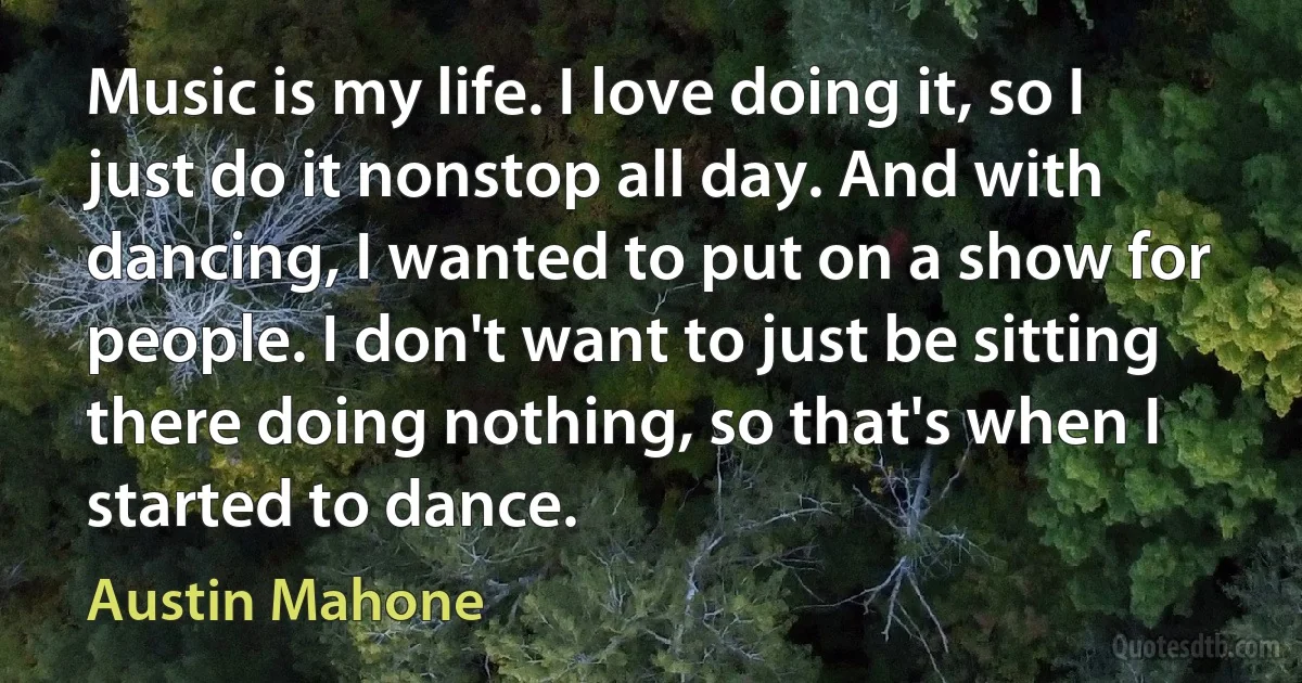 Music is my life. I love doing it, so I just do it nonstop all day. And with dancing, I wanted to put on a show for people. I don't want to just be sitting there doing nothing, so that's when I started to dance. (Austin Mahone)