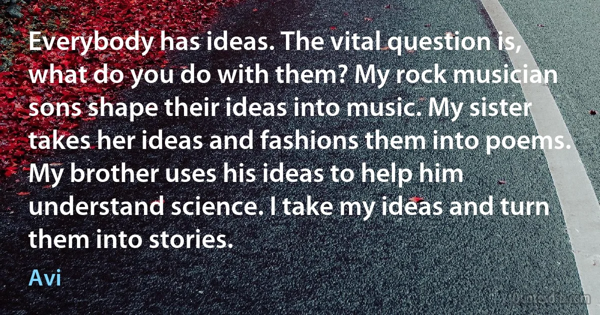 Everybody has ideas. The vital question is, what do you do with them? My rock musician sons shape their ideas into music. My sister takes her ideas and fashions them into poems. My brother uses his ideas to help him understand science. I take my ideas and turn them into stories. (Avi)