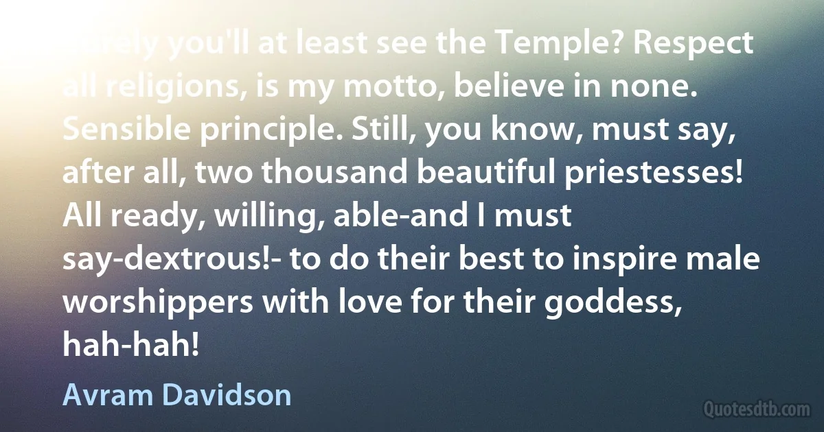 Surely you'll at least see the Temple? Respect all religions, is my motto, believe in none. Sensible principle. Still, you know, must say, after all, two thousand beautiful priestesses! All ready, willing, able-and I must say-dextrous!- to do their best to inspire male worshippers with love for their goddess, hah-hah! (Avram Davidson)