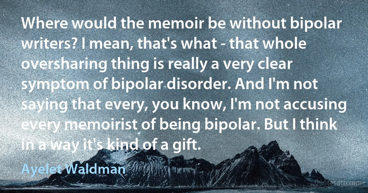 Where would the memoir be without bipolar writers? I mean, that's what - that whole oversharing thing is really a very clear symptom of bipolar disorder. And I'm not saying that every, you know, I'm not accusing every memoirist of being bipolar. But I think in a way it's kind of a gift. (Ayelet Waldman)