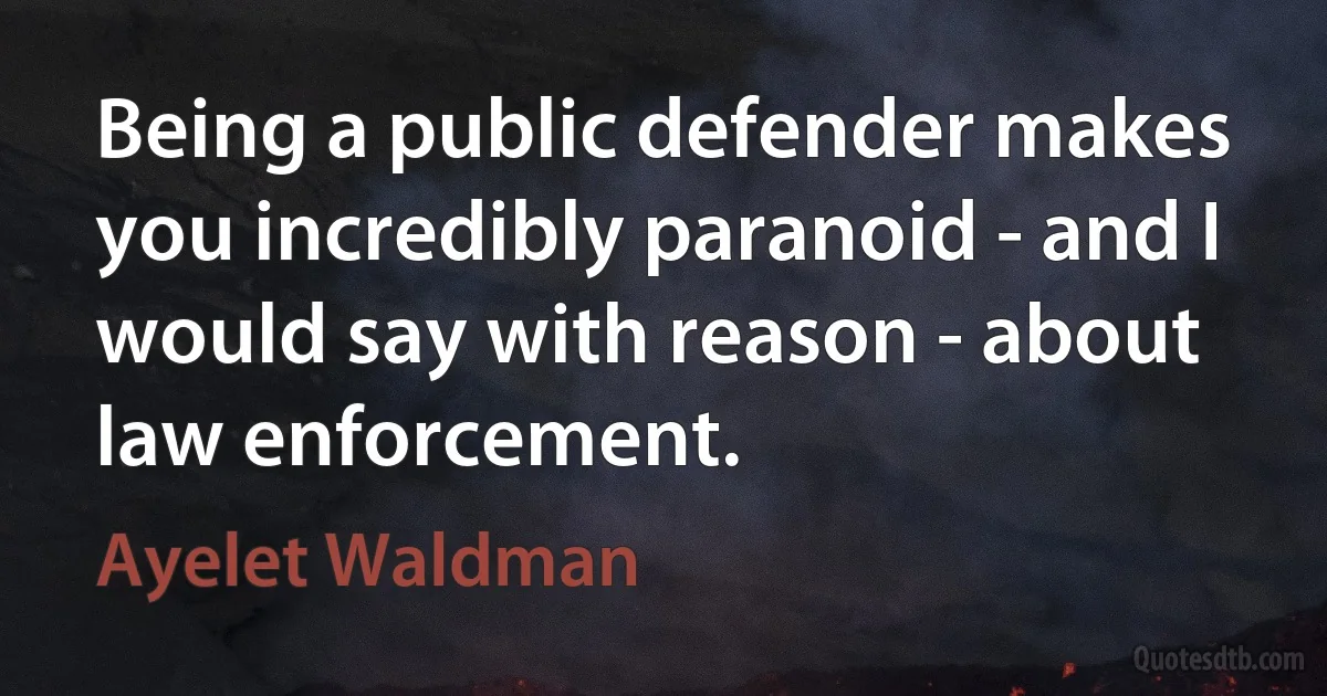 Being a public defender makes you incredibly paranoid - and I would say with reason - about law enforcement. (Ayelet Waldman)