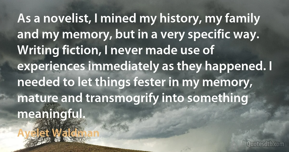 As a novelist, I mined my history, my family and my memory, but in a very specific way. Writing fiction, I never made use of experiences immediately as they happened. I needed to let things fester in my memory, mature and transmogrify into something meaningful. (Ayelet Waldman)