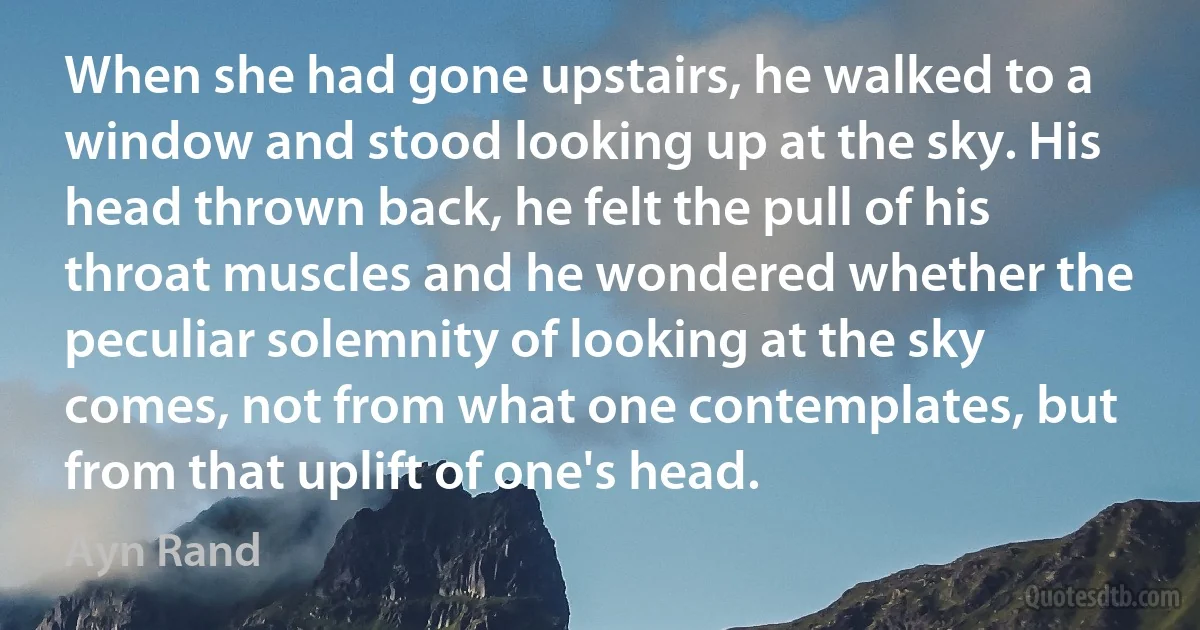 When she had gone upstairs, he walked to a window and stood looking up at the sky. His head thrown back, he felt the pull of his throat muscles and he wondered whether the peculiar solemnity of looking at the sky comes, not from what one contemplates, but from that uplift of one's head. (Ayn Rand)