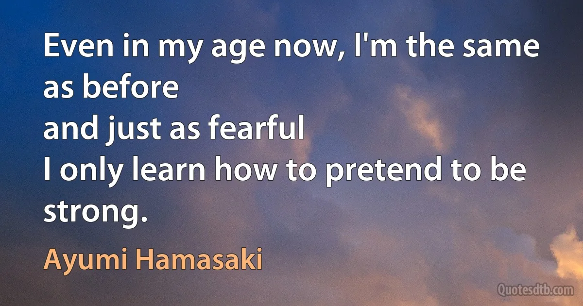 Even in my age now, I'm the same as before
and just as fearful
I only learn how to pretend to be strong. (Ayumi Hamasaki)