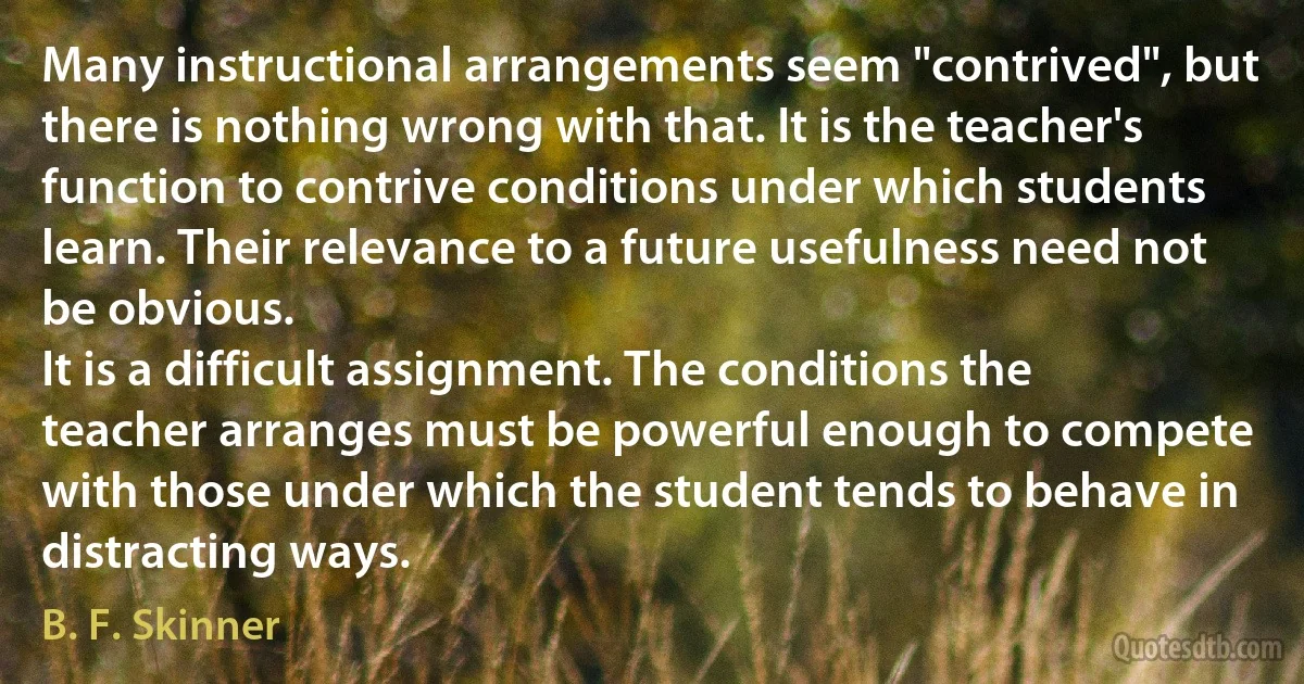 Many instructional arrangements seem "contrived", but there is nothing wrong with that. It is the teacher's function to contrive conditions under which students learn. Their relevance to a future usefulness need not be obvious.
It is a difficult assignment. The conditions the teacher arranges must be powerful enough to compete with those under which the student tends to behave in distracting ways. (B. F. Skinner)