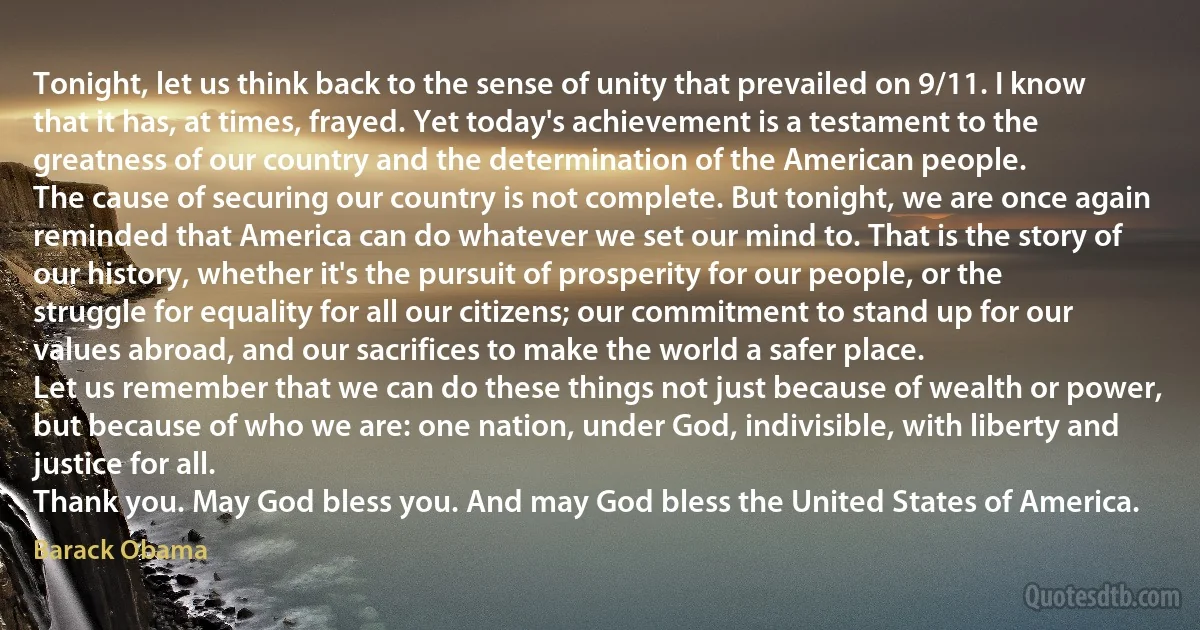 Tonight, let us think back to the sense of unity that prevailed on 9/11. I know that it has, at times, frayed. Yet today's achievement is a testament to the greatness of our country and the determination of the American people.
The cause of securing our country is not complete. But tonight, we are once again reminded that America can do whatever we set our mind to. That is the story of our history, whether it's the pursuit of prosperity for our people, or the struggle for equality for all our citizens; our commitment to stand up for our values abroad, and our sacrifices to make the world a safer place.
Let us remember that we can do these things not just because of wealth or power, but because of who we are: one nation, under God, indivisible, with liberty and justice for all.
Thank you. May God bless you. And may God bless the United States of America. (Barack Obama)