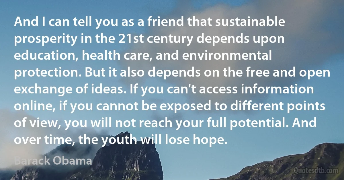 And I can tell you as a friend that sustainable prosperity in the 21st century depends upon education, health care, and environmental protection. But it also depends on the free and open exchange of ideas. If you can't access information online, if you cannot be exposed to different points of view, you will not reach your full potential. And over time, the youth will lose hope. (Barack Obama)