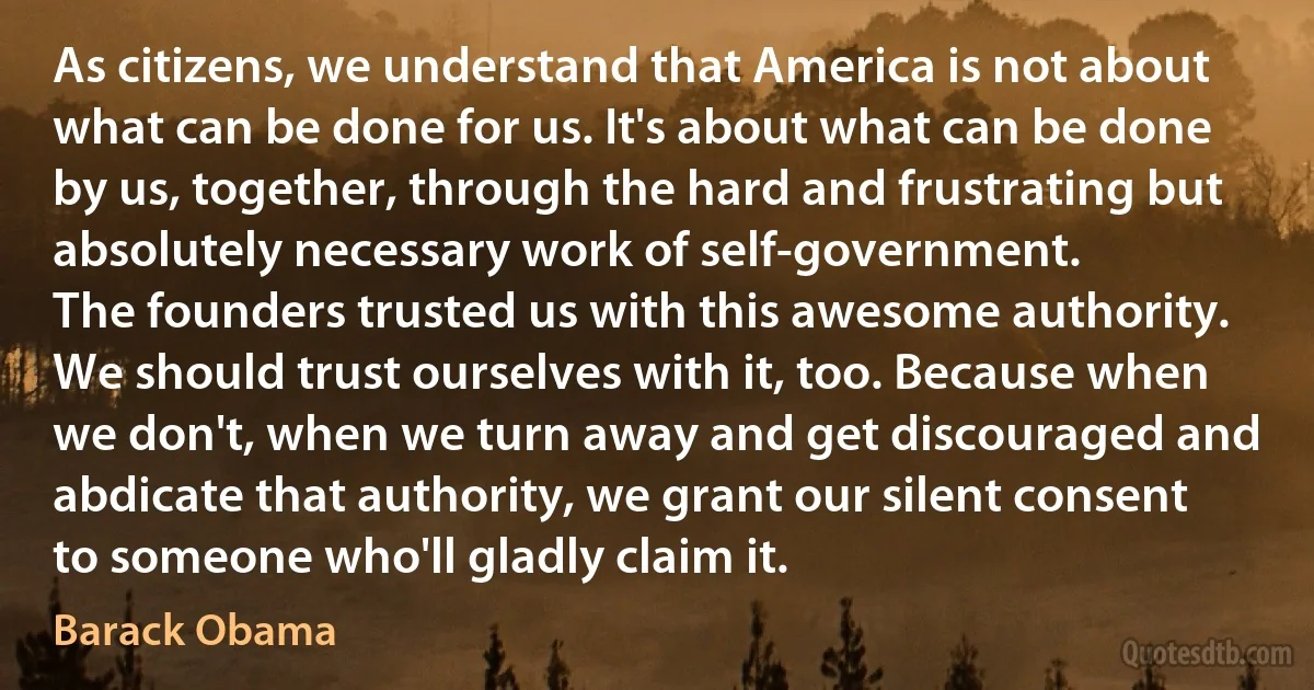 As citizens, we understand that America is not about what can be done for us. It's about what can be done by us, together, through the hard and frustrating but absolutely necessary work of self-government.
The founders trusted us with this awesome authority. We should trust ourselves with it, too. Because when we don't, when we turn away and get discouraged and abdicate that authority, we grant our silent consent to someone who'll gladly claim it. (Barack Obama)