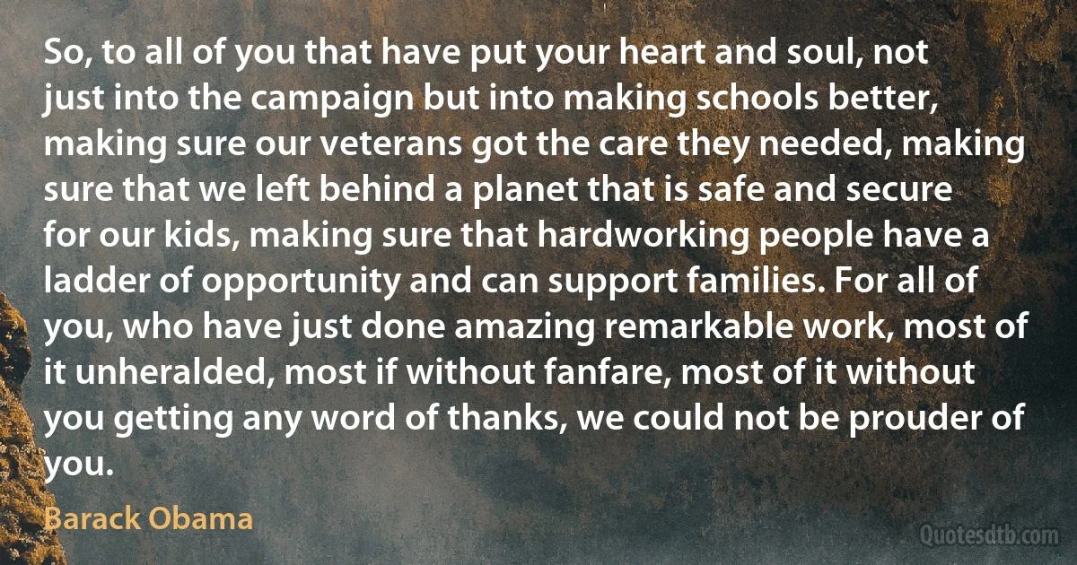 So, to all of you that have put your heart and soul, not just into the campaign but into making schools better, making sure our veterans got the care they needed, making sure that we left behind a planet that is safe and secure for our kids, making sure that hardworking people have a ladder of opportunity and can support families. For all of you, who have just done amazing remarkable work, most of it unheralded, most if without fanfare, most of it without you getting any word of thanks, we could not be prouder of you. (Barack Obama)