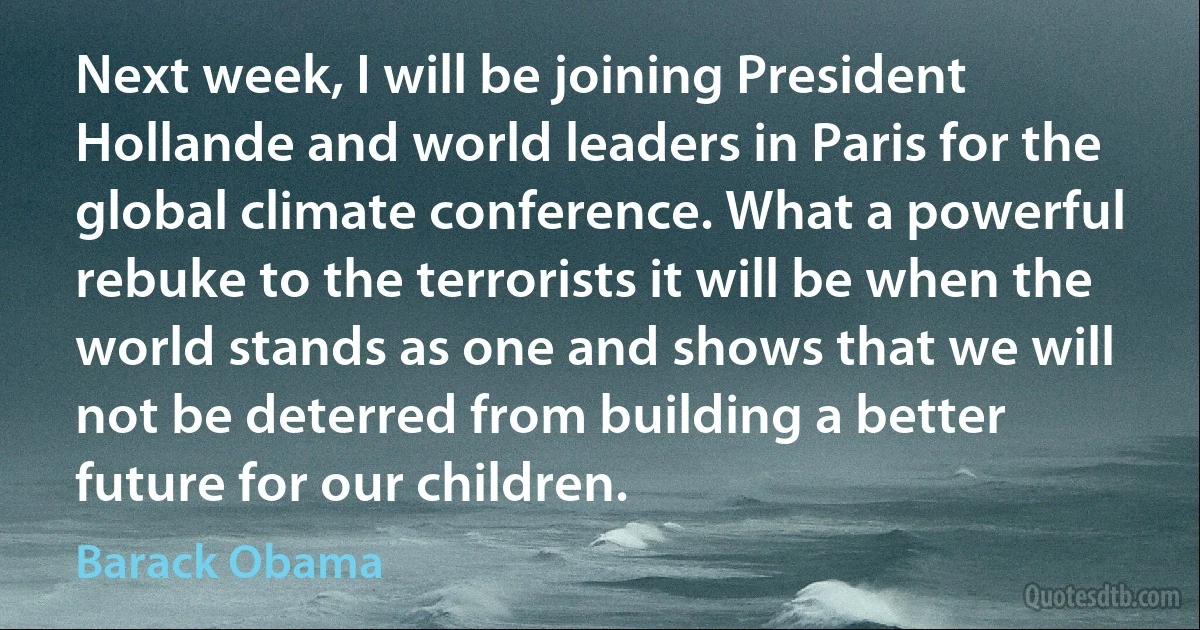 Next week, I will be joining President Hollande and world leaders in Paris for the global climate conference. What a powerful rebuke to the terrorists it will be when the world stands as one and shows that we will not be deterred from building a better future for our children. (Barack Obama)