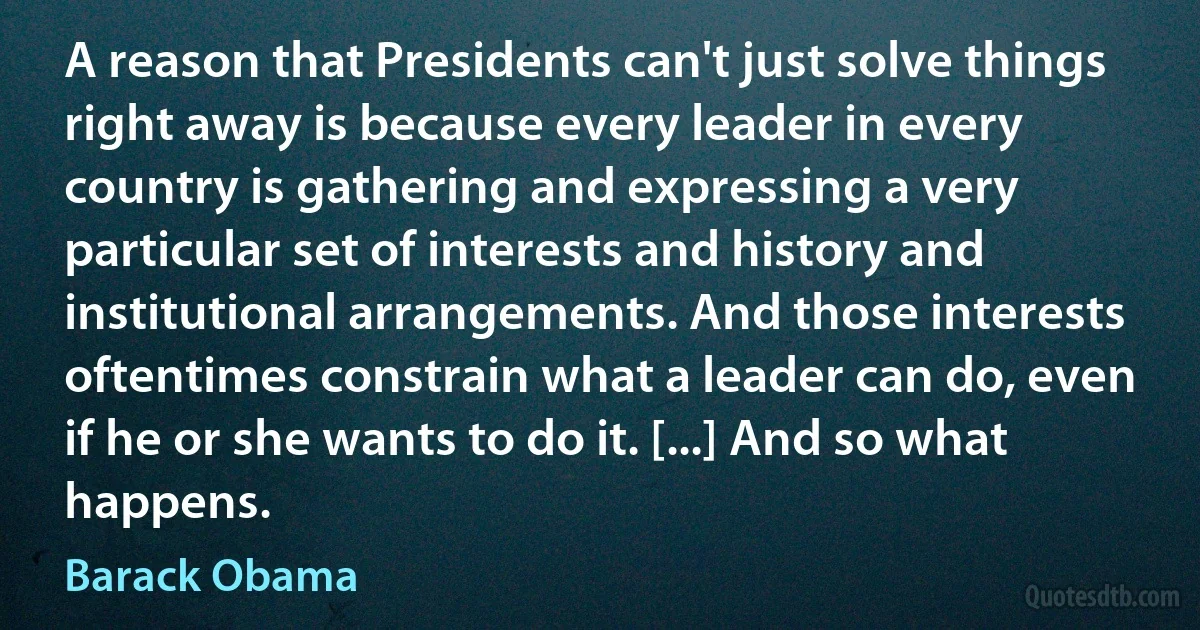 A reason that Presidents can't just solve things right away is because every leader in every country is gathering and expressing a very particular set of interests and history and institutional arrangements. And those interests oftentimes constrain what a leader can do, even if he or she wants to do it. [...] And so what happens. (Barack Obama)