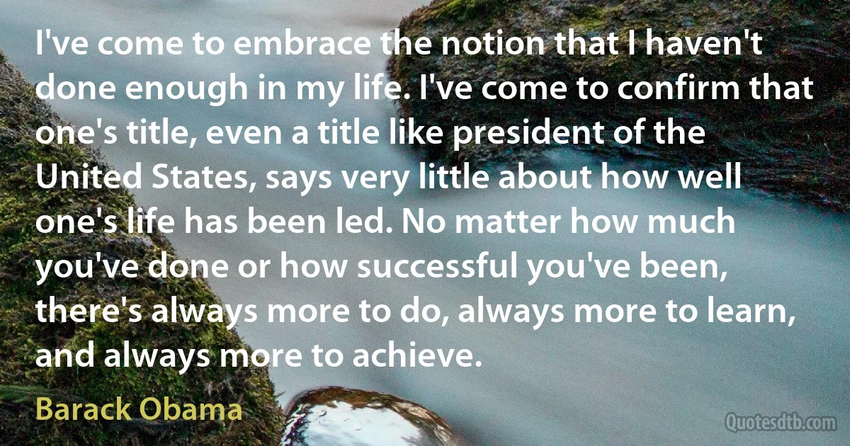 I've come to embrace the notion that I haven't done enough in my life. I've come to confirm that one's title, even a title like president of the United States, says very little about how well one's life has been led. No matter how much you've done or how successful you've been, there's always more to do, always more to learn, and always more to achieve. (Barack Obama)