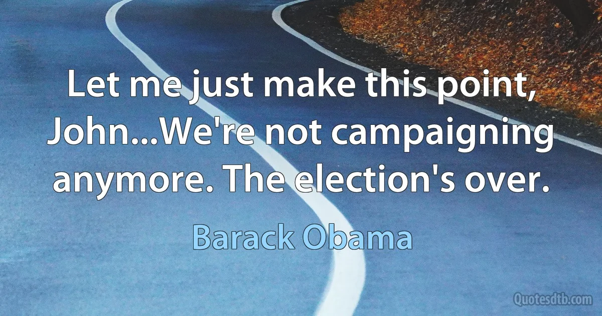 Let me just make this point, John...We're not campaigning anymore. The election's over. (Barack Obama)