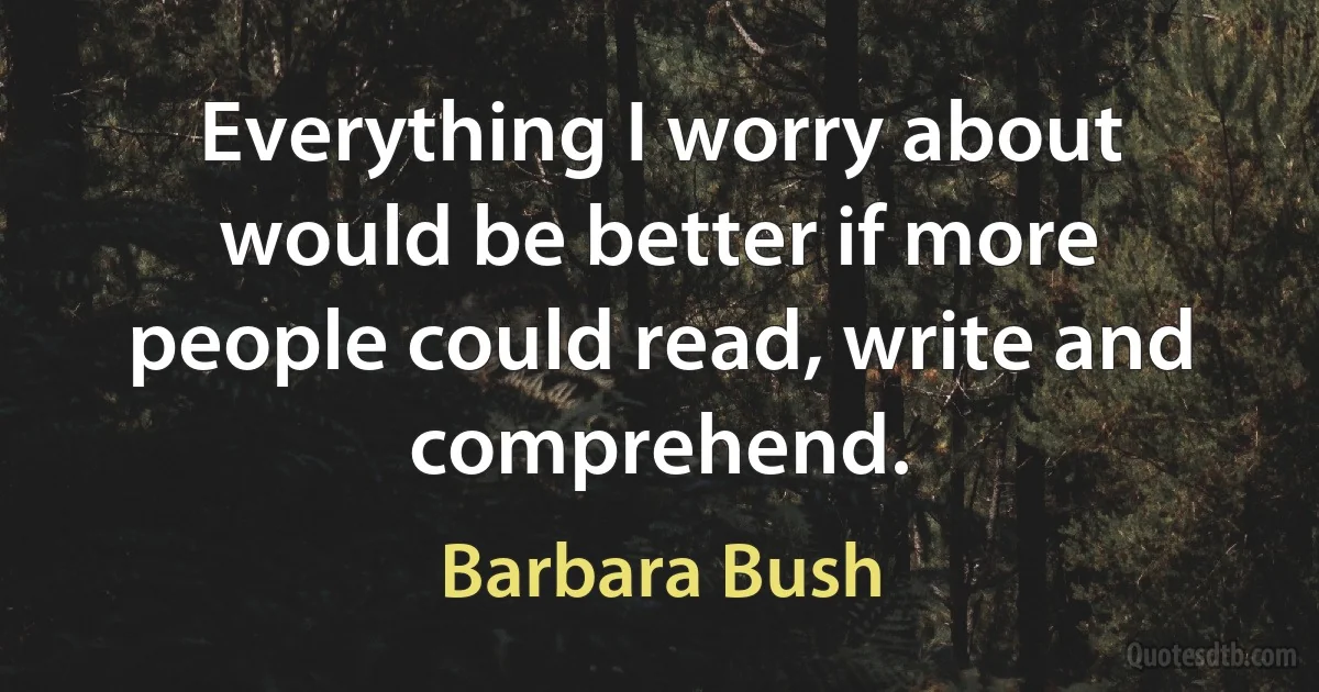 Everything I worry about would be better if more people could read, write and comprehend. (Barbara Bush)