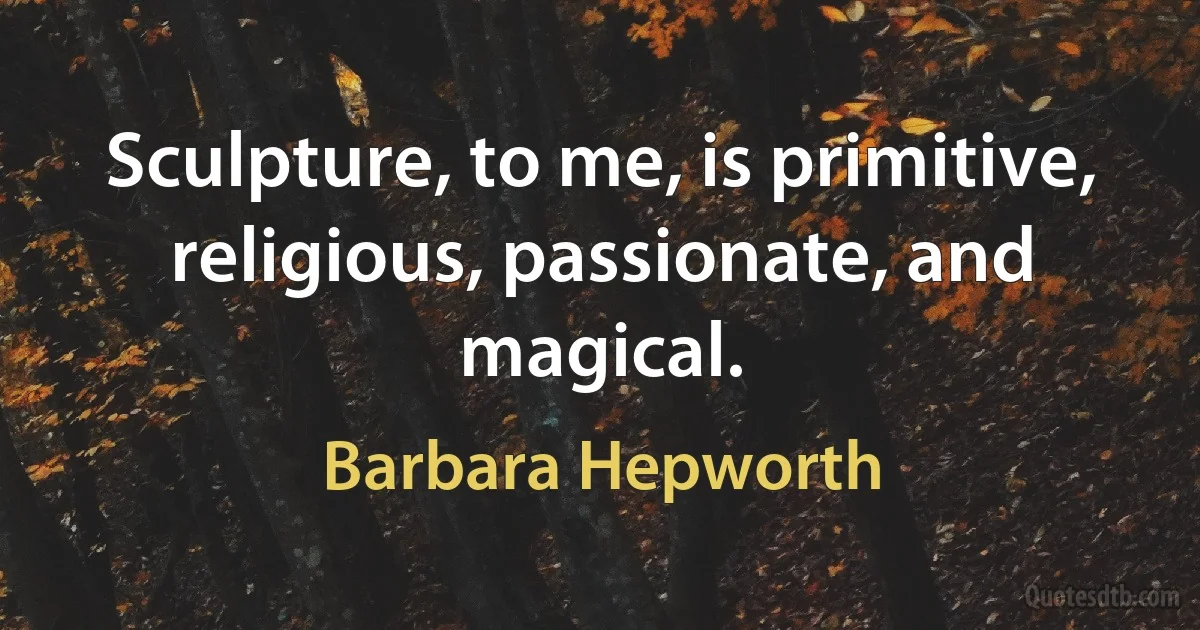 Sculpture, to me, is primitive, religious, passionate, and magical. (Barbara Hepworth)