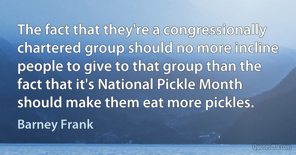 The fact that they're a congressionally chartered group should no more incline people to give to that group than the fact that it's National Pickle Month should make them eat more pickles. (Barney Frank)