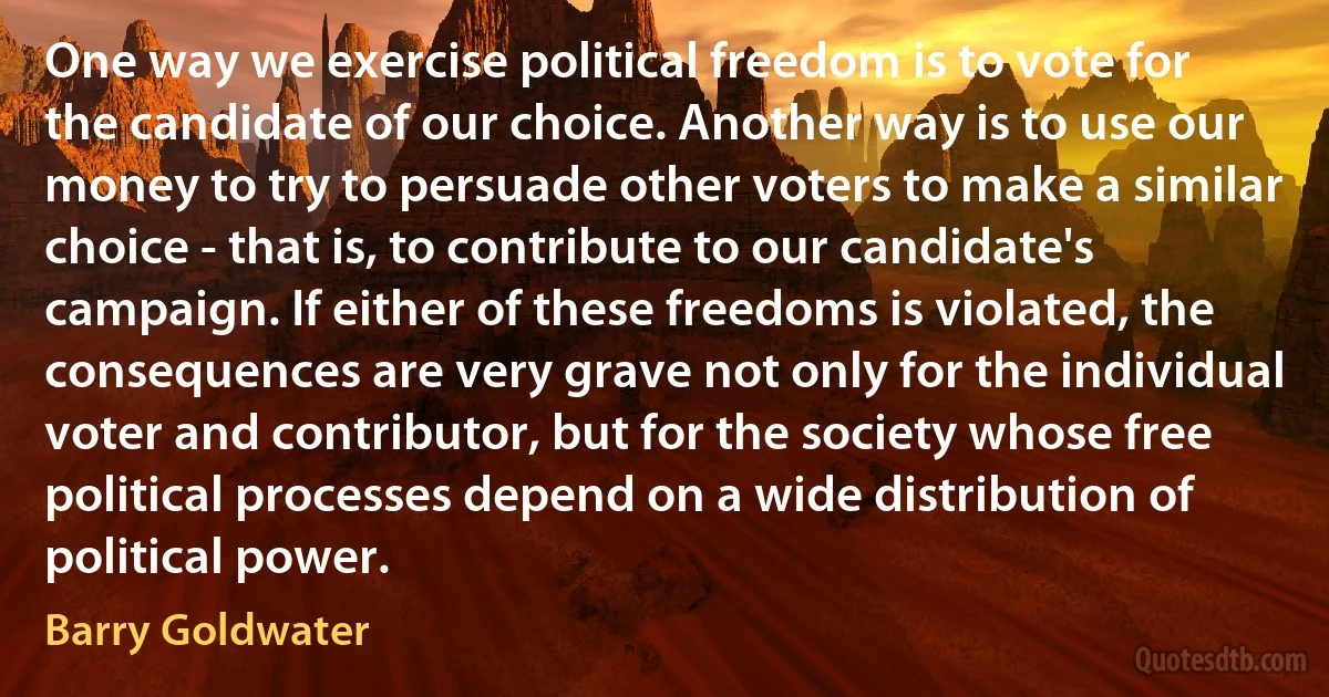 One way we exercise political freedom is to vote for the candidate of our choice. Another way is to use our money to try to persuade other voters to make a similar choice - that is, to contribute to our candidate's campaign. If either of these freedoms is violated, the consequences are very grave not only for the individual voter and contributor, but for the society whose free political processes depend on a wide distribution of political power. (Barry Goldwater)