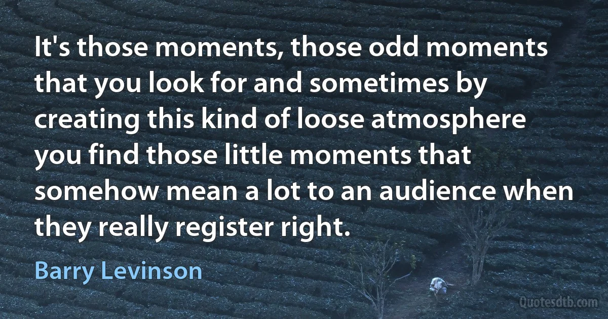 It's those moments, those odd moments that you look for and sometimes by creating this kind of loose atmosphere you find those little moments that somehow mean a lot to an audience when they really register right. (Barry Levinson)